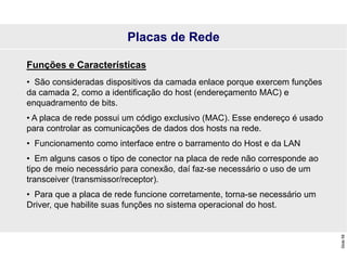 Slide
58
Placas de Rede
Funções e Características
• São consideradas dispositivos da camada enlace porque exercem funções
da camada 2, como a identificação do host (endereçamento MAC) e
enquadramento de bits.
• A placa de rede possui um código exclusivo (MAC). Esse endereço é usado
para controlar as comunicações de dados dos hosts na rede.
• Funcionamento como interface entre o barramento do Host e da LAN
• Em alguns casos o tipo de conector na placa de rede não corresponde ao
tipo de meio necessário para conexão, daí faz-se necessário o uso de um
transceiver (transmissor/receptor).
• Para que a placa de rede funcione corretamente, torna-se necessário um
Driver, que habilite suas funções no sistema operacional do host.
 