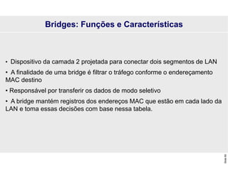 Slide
60
Bridges: Funções e Características
• Dispositivo da camada 2 projetada para conectar dois segmentos de LAN
• A finalidade de uma bridge é filtrar o tráfego conforme o endereçamento
MAC destino
• Responsável por transferir os dados de modo seletivo
• A bridge mantém registros dos endereços MAC que estão em cada lado da
LAN e toma essas decisões com base nessa tabela.
 