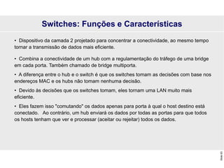 Slide
63
Switches: Funções e Características
• Dispositivo da camada 2 projetado para concentrar a conectividade, ao mesmo tempo
tornar a transmissão de dados mais eficiente.
• Combina a conectividade de um hub com a regulamentação do tráfego de uma bridge
em cada porta. Também chamado de bridge multiporta.
• A diferença entre o hub e o switch é que os switches tomam as decisões com base nos
endereços MAC e os hubs não tomam nenhuma decisão.
• Devido às decisões que os switches tomam, eles tornam uma LAN muito mais
eficiente.
• Eles fazem isso "comutando" os dados apenas para porta à qual o host destino está
conectado. Ao contrário, um hub enviará os dados por todas as portas para que todos
os hosts tenham que ver e processar (aceitar ou rejeitar) todos os dados.
 