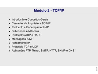 Slide
75
Módulo 2 - TCP/IP
 Introdução e Conceitos Gerais
 Camadas da Arquitetura TCP/IP
 Protocolo e Endereçamento IP
 Sub-Redes e Máscara
 Protocolos ARP e RARP
 Mensagens ICMP
 Roteamento IP
 Protocolo TCP e UDP
 Aplicações FTP, Telnet, SMTP, HTTP, SNMP e DNS
 
