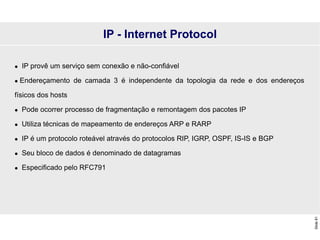 Slide
81
 IP provê um serviço sem conexão e não-confiável
 Endereçamento de camada 3 é independente da topologia da rede e dos endereços
físicos dos hosts
 Pode ocorrer processo de fragmentação e remontagem dos pacotes IP
 Utiliza técnicas de mapeamento de endereços ARP e RARP
 IP é um protocolo roteável através do protocolos RIP, IGRP, OSPF, IS-IS e BGP
 Seu bloco de dados é denominado de datagramas
 Especificado pelo RFC791
IP - Internet Protocol
 