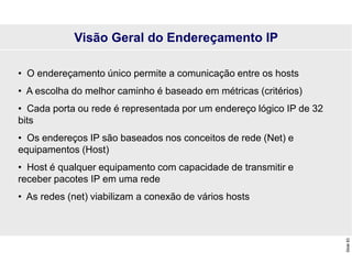 Slide
83
• O endereçamento único permite a comunicação entre os hosts
• A escolha do melhor caminho é baseado em métricas (critérios)
• Cada porta ou rede é representada por um endereço lógico IP de 32
bits
• Os endereços IP são baseados nos conceitos de rede (Net) e
equipamentos (Host)
• Host é qualquer equipamento com capacidade de transmitir e
receber pacotes IP em uma rede
• As redes (net) viabilizam a conexão de vários hosts
Visão Geral do Endereçamento IP
 