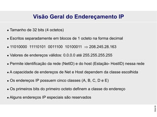Slide
84
 Tamanho de 32 bits (4 octetos)
 Escritos separadamente em blocos de 1 octeto na forma decimal
 11010000 11110101 0011100 10100011  208.245.28.163
 Valores de endereços válidos: 0.0.0.0 até 255.255.255.255
 Permite identificação da rede (NetID) e do host (Estação- HostID) nessa rede
 A capacidade de endereços de Net e Host dependem da classe escolhida
 Os endereços IP possuem cinco classes (A, B, C, D e E)
 Os primeiros bits do primeiro octeto definem a classe do endereço
 Alguns endereços IP especiais são reservados
Visão Geral do Endereçamento IP
 