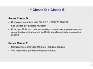 Slide
91
IP Classe D e Classe E
Redes Classe D
 Compreendem o intervalo 224.0.0.0 a 239.255.255.254
 São usados por pacotes multicast
 O recurso Multicast pode ser usado por roteadores e protocolos para
comunicação com um grupo de Hosts simultaneamente de maneira
seletiva
Redes Classe E
 Compreende o intervalo 240.0.0.0 255.255.255.255
 São reservados para endereçamento futuro
 