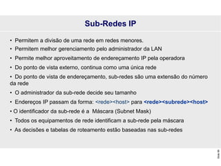 Slide
99
• Permitem a divisão de uma rede em redes menores.
• Permitem melhor gerenciamento pelo administrador da LAN
• Permite melhor aproveitamento de endereçamento IP pela operadora
• Do ponto de vista externo, continua como uma única rede
• Do ponto de vista de endereçamento, sub-redes são uma extensão do número
da rede
• O administrador da sub-rede decide seu tamanho
• Endereços IP passam da forma: <rede><host> para <rede><subrede><host>
• O identificador da sub-rede é a Máscara (Subnet Mask)
• Todos os equipamentos de rede identificam a sub-rede pela máscara
• As decisões e tabelas de roteamento estão baseadas nas sub-redes
Sub-Redes IP
 