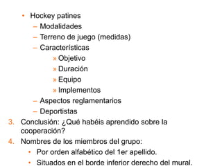 • Hockey patines
– Modalidades
– Terreno de juego (medidas)
– Características
» Objetivo
» Duración
» Equipo
» Implementos
– Aspectos reglamentarios
– Deportistas
3. Conclusión: ¿Qué habéis aprendido sobre la
cooperación?
4. Nombres de los miembros del grupo:
• Por orden alfabético del 1er apellido.
• Situados en el borde inferior derecho del mural.
