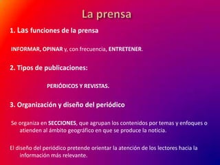 1. Las funciones de la prensa
INFORMAR, OPINAR y, con frecuencia, ENTRETENER.

2. Tipos de publicaciones:
PERIÓDICOS Y REVISTAS.

3. Organización y diseño del periódico
Se organiza en SECCIONES, que agrupan los contenidos por temas y enfoques o
atienden al ámbito geográfico en que se produce la noticia.

El diseño del periódico pretende orientar la atención de los lectores hacia la
información más relevante.

 