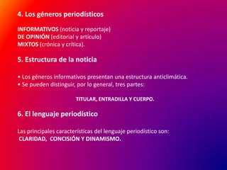 4. Los géneros periodísticos
INFORMATIVOS (noticia y reportaje)
DE OPINIÓN (editorial y artículo)
MIXTOS (crónica y crítica).

5. Estructura de la noticia
• Los géneros informativos presentan una estructura anticlimática.
• Se pueden distinguir, por lo general, tres partes:
TITULAR, ENTRADILLA Y CUERPO.

6. El lenguaje periodístico
Las principales características del lenguaje periodístico son:
CLARIDAD, CONCISIÓN Y DINAMISMO.

 
