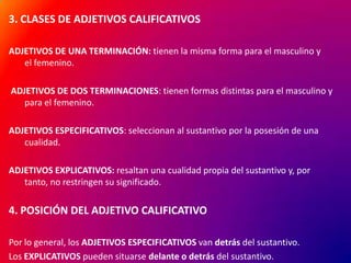 3. CLASES DE ADJETIVOS CALIFICATIVOS
ADJETIVOS DE UNA TERMINACIÓN: tienen la misma forma para el masculino y
el femenino.
ADJETIVOS DE DOS TERMINACIONES: tienen formas distintas para el masculino y
para el femenino.
ADJETIVOS ESPECIFICATIVOS: seleccionan al sustantivo por la posesión de una
cualidad.
ADJETIVOS EXPLICATIVOS: resaltan una cualidad propia del sustantivo y, por
tanto, no restringen su significado.

4. POSICIÓN DEL ADJETIVO CALIFICATIVO
Por lo general, los ADJETIVOS ESPECIFICATIVOS van detrás del sustantivo.
Los EXPLICATIVOS pueden situarse delante o detrás del sustantivo.

 