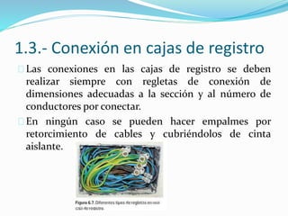 1.3.- Conexión en cajas de registro
Las conexiones en las cajas de registro se deben
realizar siempre con regletas de conexión de
dimensiones adecuadas a la sección y al número de
conductores por conectar.
En ningún caso se pueden hacer empalmes por
retorcimiento de cables y cubriéndolos de cinta
aislante.
 
