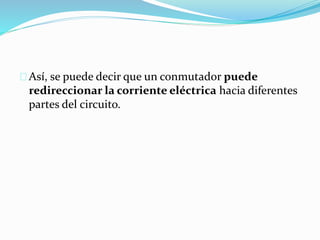 Así, se puede decir que un conmutador puede
redireccionar la corriente eléctrica hacia diferentes
partes del circuito.
 