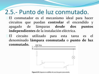 2.5.- Punto de luz conmutado.
El conmutador es el mecanismo ideal para hacer
circuitos que puedan controlar el encendido y
apagado de lámparas desde dos puntos
independientes de la instalación eléctrica.
El circuito utilizado para esta tarea es el
denominado lámpara conmutada o punto de luz
conmutado.
 
