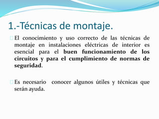 1.-Técnicas de montaje.
El conocimiento y uso correcto de las técnicas de
montaje en instalaciones eléctricas de interior es
esencial para el buen funcionamiento de los
circuitos y para el cumplimiento de normas de
seguridad.
Es necesario conocer algunos útiles y técnicas que
serán ayuda.
 