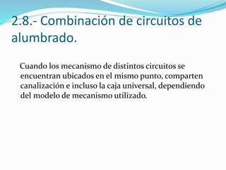2.8.- Combinación de circuitos de
alumbrado.
Cuando los mecanismo de distintos circuitos se
encuentran ubicados en el mismo punto, comparten
canalización e incluso la caja universal, dependiendo
del modelo de mecanismo utilizado.
 