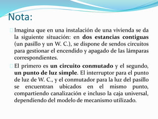 Nota:
Imagina que en una instalación de una vivienda se da
la siguiente situación: en dos estancias contiguas
(un pasillo y un W. C.), se dispone de sendos circuitos
para gestionar el encendido y apagado de las lámparas
correspondientes.
El primero es un circuito conmutado y el segundo,
un punto de luz simple. El interruptor para el punto
de luz de W. C., y el conmutador para la luz del pasillo
se encuentran ubicados en el mismo punto,
compartiendo canalización e incluso la caja universal,
dependiendo del modelo de mecanismo utilizado.
 