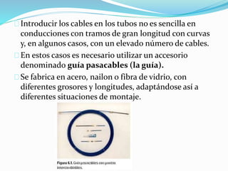 Introducir los cables en los tubos no es sencilla en
conducciones con tramos de gran longitud con curvas
y, en algunos casos, con un elevado número de cables.
En estos casos es necesario utilizar un accesorio
denominado guía pasacables (la guía).
Se fabrica en acero, nailon o fibra de vidrio, con
diferentes grosores y longitudes, adaptándose así a
diferentes situaciones de montaje.
 