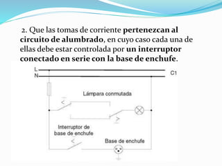 2. Que las tomas de corriente pertenezcan al
circuito de alumbrado, en cuyo caso cada una de
ellas debe estar controlada por un interruptor
conectado en serie con la base de enchufe.
 