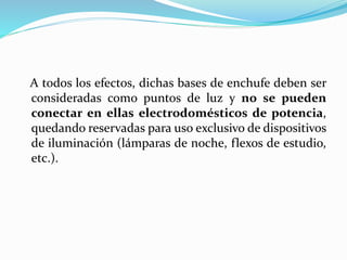 A todos los efectos, dichas bases de enchufe deben ser
consideradas como puntos de luz y no se pueden
conectar en ellas electrodomésticos de potencia,
quedando reservadas para uso exclusivo de dispositivos
de iluminación (lámparas de noche, flexos de estudio,
etc.).
 