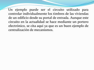 Un ejemplo puede ser el circuito utilizado para
controlar individualmente los timbres de las viviendas
de un edificio desde su portal de entrada. Aunque este
circuito en la actualidad se hace mediante un portero
electrónico, se cita aquí ya que es un buen ejemplo de
centralización de mecanismos.
 