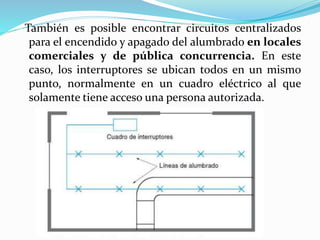 También es posible encontrar circuitos centralizados
para el encendido y apagado del alumbrado en locales
comerciales y de pública concurrencia. En este
caso, los interruptores se ubican todos en un mismo
punto, normalmente en un cuadro eléctrico al que
solamente tiene acceso una persona autorizada.
 