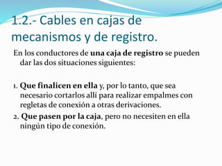 1.2.- Cables en cajas de
mecanismos y de registro.
En los conductores de una caja de registro se pueden
dar las dos situaciones siguientes:
1. Que finalicen en ella y, por lo tanto, que sea
necesario cortarlos allí para realizar empalmes con
regletas de conexión a otras derivaciones.
2. Que pasen por la caja, pero no necesiten en ella
ningún tipo de conexión.
 