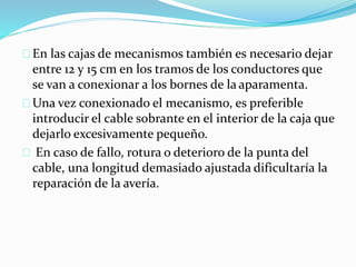 En las cajas de mecanismos también es necesario dejar
entre 12 y 15 cm en los tramos de los conductores que
se van a conexionar a los bornes de la aparamenta.
Una vez conexionado el mecanismo, es preferible
introducir el cable sobrante en el interior de la caja que
dejarlo excesivamente pequeño.
En caso de fallo, rotura o deterioro de la punta del
cable, una longitud demasiado ajustada dificultaría la
reparación de la avería.
 