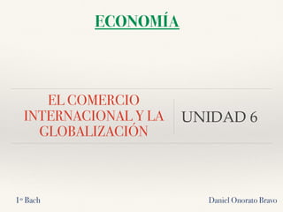 EL COMERCIO
INTERNACIONAL Y LA
GLOBALIZACIÓN
UNIDAD 6
Daniel Onorato Bravo
ECONOMÍA
1º Bach
 
