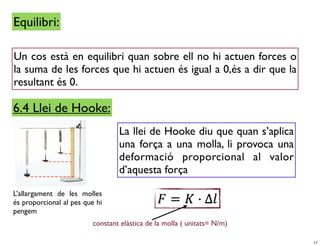 Equilibri:

Un cos està en equilibri quan sobre ell no hi actuen forces o
la suma de les forces que hi actuen és igual a 0,és a dir que la
resultant és 0.

6.4 Llei de Hooke:
                                  La llei de Hooke diu que quan s’aplica
                                  una força a una molla, li provoca una
                                  deformació proporcional al valor
                                  d’aquesta força

L’allargament de les molles
és proporcional al pes que hi
pengem
                          constant elàstica de la molla ( unitats= N/m)

                                                                           11
 