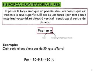 6.5 FORÇA GRAVITATÒRIA.EL PES:
 El pes és la força amb que un planeta atrau els cossos que es
troben a la seva superfície. El pes és una força i per tant com a
magnitud vectorial, té direcció vertical i sentit cap al centre del
                             planeta.

                           Pes= m·g
                               massa   intensitat gravitatòria del planeta



Exemple:
Quin seria el pes d’una cos de 50 kg a la Terra?


                Pes= 50·9,8=490 N

                                                                             12
 