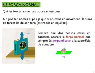 6.5 FORÇA NORMAL:
Quines forces actuen ara sobre el teu cos?

No pot ser només el pes, ja que si no estàs en moviment , la suma
de forces ha de ser zero (et trobes en equilibri)


                         Sempre que dos cossos estan en
                         contacte, apareix la força normal, que
                         sempre és perpendicular a la superfície
                         de contacte




                                                                    15
 