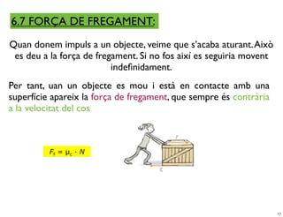 6.7 FORÇA DE FREGAMENT:
Quan donem impuls a un objecte, veime que s’acaba aturant. Això
 es deu a la força de fregament. Si no fos així es seguiria movent
                          indeﬁnidament.
Per tant, uan un objecte es mou i està en contacte amb una
superfície apareix la força de fregament, que sempre és contrària
a la velocitat del cos



          Ff = µc · N




                                                                     17
 