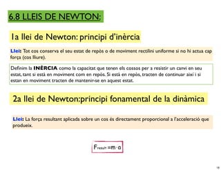 6.8 LLEIS DE NEWTON:

1a llei de Newton: principi d’inèrcia
Llei: Tot cos conserva el seu estat de repòs o de moviment rectilini uniforme si no hi actua cap
força (cos lliure).

Deﬁnim la INÈRCIA como la capacitat que tenen els cossos per a resistir un canvi en seu
estat, tant si està en moviment com en repòs. Si està en repòs, tracten de continuar així i si
estan en moviment tracten de mantenir-se en aquest estat.


 2a llei de Newton:principi fonamental de la dinàmica

 Llei: La força resultant aplicada sobre un cos és directament proporcional a l’acceleració que
 produeix.



                                        Fresult =m⋅a


                                                                                                   18
 