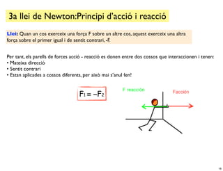 3a llei de Newton:Principi d’acció i reacció
Llei: Quan un cos exerceix una força F sobre un altre cos, aquest exerceix una altra
força sobre el primer igual i de sentit contrari, -F.


Per tant, els parells de forces acció - reacció es donen entre dos cossos que interaccionen i tenen:
• Mateixa direcció
• Sentit contrari
• Estan aplicades a cossos diferents, per això mai s’anul·len!


                                  F1 = −F2




                                                                                                       19
 