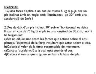 Exercici:
1.Quina força s’aplica a un cos de massa 5 kg si puja per un
pla inclinat amb un angle amb l’horitzonatl de 30º amb una
acceleració de 2m/s ?

2.Des de dalt d’un pla inclinat 30º sobre l’horitzontal es deixa
lliscar un cos de 75 kg. Si el pla té una longitud de 88.2 m, i no hi
ha fregament:
a)Fes un dibuix amb totes les forces que actuen sobre el cos i
planteja l’expressió de la força resultant que actua sobre el cos.
b)Calcula el valor de la força responsable de moviment.
c)Calcula l’acceleració a la qual està sotmès el cos.
d)Calcula el temps que triga en arribar a la base del pla.




                                                                        23
 
