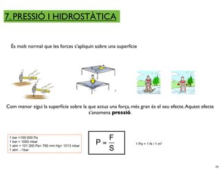 7. PRESSIÓ I HIDROSTÀTICA


  És molt normal que les forces s’apliquin sobre una superfície




Com menor sigui la superfície sobre la que actua una força, més gran és el seu efecte. Aquest efecte
                                       s’anomena pressió.



 1 bar =100 000 Pa                          !!      F
 1 bar = 1000 mbar
                                                 P=           1 Pa = 1 N / 1 m2
 1 atm = 101 300 Pa= 760 mm Hg= 1013 mbar
 1 atm ∼1bar                                        S

                                                                                                       29
 