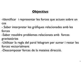 Objectius:

-Identiﬁcar i representar les forces que actuen sobre un
cos
- Saber interpretar les gràﬁques relacionades amb les
forces
-Saber resoldre problemes relacionats amb forces
gravitatòries
-Utilitzar la regla del paral·lelogram per sumar i restar les
forces vectorialment
-Descomposar forces de la mateixa direcció.


                                                                3
 