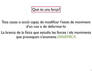Què és una força?


Tota causa o acció capaç de modiﬁcar l’estat de moviment
                d’un cos o de deformar-lo
La branca de la física que estudia les forces i els moviments
         que provoquen s’anomena DINÀMICA




                                                            4
 