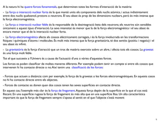 A la natura hi ha quatre forces fonamentals, que determinen totes les formes d’interacció de la matèria:
-  La força o interacció nuclear forta és la que manté units els components dels nuclis atòmics, i actua indistintament
entre dos nuclis qualssevol, protons o neutrons. El seu abast és prop de les dimensions nuclears, però és més intensa que
la força electromagnètica.
-  La força o interacció nuclear feble és la responsable de la desintegració beta dels neutrons; els neutrins són sensibles
únicament a aquest tipus d’interacció. La seva intensitat és menor que la de la força electromagnètica i el seu abast és
encara menor que el de la interacció nuclear forta.
-  La força electromagnètica afecta als cossos elèctricament carregats, i és la força involucrada en les transformacions
físiques i químiques d’àtoms i molècules. És molt més intensa que la força gravitatòria, té dos sentits (positiu i negatiu) i el
seu abast és inﬁnit.
-  La gravitatòria és la força d’atracció que un tros de matèria exerceix sobre un altre, i afecta tots els cossos. La gravetat
és una força molt feble.
Tot el que succeeix a l’Univers és a causa de l’actuació d’una o vàries d’aquestes forces.
Les forces es poden classiﬁcar de moltes maneres diferents. Per exemple podem tenir en compte si entre els cossos que
intervenen hi ha contacte directe o no. Així tenim una  classiﬁcació de les forces:

- Forces que actuen a distància: com per exemple, la força de la gravetat o les forces electromagnètiques. En aquests casos
no hi ha contacte directe entre els objectes.
- Forces de contacte: es donen quan dos cosos tenen les seves superfícies en contacte directe.
En aquest cas, l’exemple més clar és la força de fregament. Aquesta força depèn de la superfície en la que el cos està
lliscant. En una superfície rugosa la força de fregament és més alta que en una superfície llisa. Un alta característica
important és que la força de fregament sempre s’oposa al sentit en el que l’objecte s’està movent




                                                                                                                                   5
 