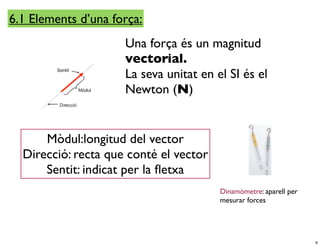 6.1 Elements d’una força:
                     Una força és un magnitud
                     vectorial.
                     La seva unitat en el SI és el
                     Newton (N)


      Mòdul:longitud del vector
  Direcció: recta que conté el vector
      Sentit: indicat per la ﬂetxa
                                        Dinamòmetre: aparell per
                                        mesurar forces




                                                                   6
 
