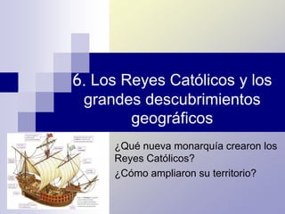 6. Los Reyes Católicos y los
grandes descubrimientos
geográficos
¿Qué nueva monarquía crearon los
Reyes Católicos?
¿Cómo ampliaron su territorio?
 