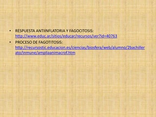 • RESPUESTA ANTIINFLATORIA Y FAGOCITOSIS:
http://www.educ.ar/sitios/educar/recursos/ver?id=40763
• PROCESO DE FAGOTITOSIS:
http://recursostic.educacion.es/ciencias/biosfera/web/alumno/2bachiller
ato/inmune/ampliaanimacrof.htm
 