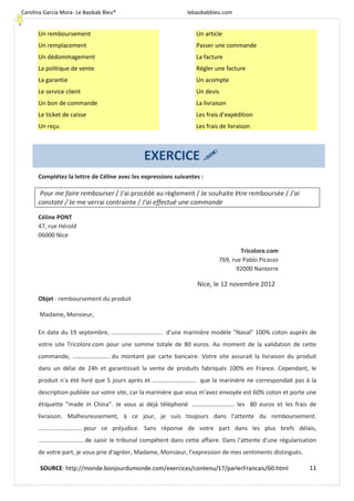 Carolina García Mora- Le Baobab Bleu® lebaobabbleu.com
11
Un remboursement
Un remplacement
Un dédommagement
La politique de vente
La garantie
Le service client
Un bon de commande
Le ticket de caisse
Un reçu
Un article
Passer une commande
La facture
Régler une facture
Un acompte
Un devis
La livraison
Les frais d’expédition
Les frais de livraison
Complétez la lettre de Céline avec les expressions suivantes :
Pour me faire rembourser / J'ai procédé au règlement / Je souhaite être remboursée / J’ai
constaté / Je me verrai contrainte / J'ai effectué une commande
Céline PONT
47, rue Hérold
06000 Nice
Tricolore.com
769, rue Pablo Picasso
92000 Nanterre
Nice, le 12 novembre 2012
Objet : remboursement du produit
Madame, Monsieur,
En date du 19 septembre, ……………………………. d'une marinière modèle "Naval" 100% coton auprès de
votre site Tricolore.com pour une somme totale de 80 euros. Au moment de la validation de cette
commande, ……………………. du montant par carte bancaire. Votre site assurait la livraison du produit
dans un délai de 24h et garantissait la vente de produits fabriqués 100% en France. Cependant, le
produit n'a été livré que 5 jours après et ……………………….. que la marinière ne correspondait pas à la
description publiée sur votre site, car la marinière que vous m'avez envoyée est 60% coton et porte une
étiquette "made in China". Je vous ai déjà téléphoné ………………………. les 80 euros et les frais de
livraison. Malheureusement, à ce jour, je suis toujours dans l'attente du remboursement.
……………………….. pour ce préjudice. Sans réponse de votre part dans les plus brefs délais,
………………………… de saisir le tribunal compétent dans cette affaire. Dans l'attente d'une régularisation
de votre part, je vous prie d'agréer, Madame, Monsieur, l'expression de mes sentiments distingués.
EXERCICE
SOURCE: http://monde.bonjourdumonde.com/exercices/contenu/17/parlerFrancais/60.html
 