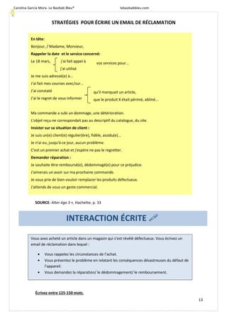 Carolina García Mora- Le Baobab Bleu® lebaobabbleu.com
13
STRATÉGIES POUR ÉCRIRE UN EMAIL DE RÉCLAMATION
Écrivez entre 125-150 mots.
INTERACTION ÉCRITE
Vous avez acheté un article dans un magasin qui s’est révélé défectueux. Vous écrivez un
email de réclamation dans lequel :
• Vous rappelez les circonstances de l’achat.
• Vous présentez le problème en relatant les conséquences désastreuses du défaut de
l’appareil.
• Vous demandez la réparation/ le dédommagement/ le remboursement.
En tête:
Bonjour, / Madame, Monsieur,
Rappeler la date et le service concerné:
Le 18 mars, j'ai fait appel à
j'ai utilisé
Je me suis adressé(e) à...
J'ai fait mes courses avec/sur...
J’ai constaté
J’ai le regret de vous informer
Ma commande a subi un dommage, une détérioration.
L'objet reçu ne correspondait pas au descriptif du catalogue, du site.
Insister sur sa situation de client :
Je suis un(e) client(e) régulier(ère), fidèle, assidu(e)...
Je n'ai eu, jusqu'à ce jour, aucun problème.
C'est un premier achat et j'espère ne pas le regretter.
Demander réparation :
Je souhaite être remboursé(e), dédommagé(e) pour ce préjudice.
J'aimerais un avoir sur ma prochaine commande.
Je vous prie de bien vouloir remplacer les produits défectueux.
J'attends de vous un geste commercial.
vos services pour...
qu'il manquait un article,
que le produit X était périmé, abîmé...
SOURCE: Alter égo 3 +, Hachette, p. 33
 