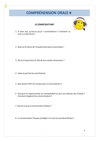 Carolina García Mora- Le Baobab Bleu® lebaobabbleu.com
4
LE CONSO’BATTANT
1. À votre avis, qu’est-ce qu’un « conso’battant » ? Comment ce
mot a-t-il été formé ?
2. Quel est le thème de l’enquête dont parle la journaliste ?
3. Où les Français font-ils 15% de leurs achats alimentaires ?
4. Faites le portrait du conso’battant.
5. Que doivent offrir les marques pour le conso’battant ?
6. Pourquoi les hypermarchés ne correspondent-ils plus aux attentes des Français ?
Comment réagissent les consommateurs?
7. Qu’est-ce que la consommation éthique ?
8. Le consommateur français privilégie-t-il le prix ou le produit éthique ?
COMPRÉHENSION ORALE
SOURCE: Le Nouvel Édito B1, Didier, p. 105
 