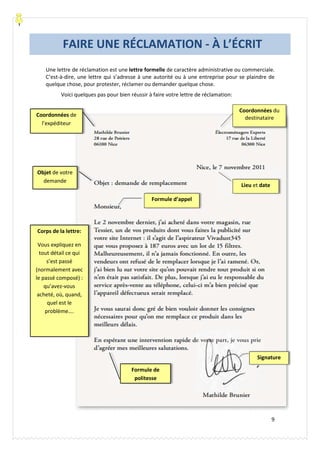 Carolina García Mora- Le Baobab Bleu® lebaobabbleu.com
9
Une lettre de réclamation est une lettre formelle de caractère administrative ou commerciale.
C’est-à-dire, une lettre qui s’adresse à une autorité ou à une entreprise pour se plaindre de
quelque chose, pour protester, réclamer ou demander quelque chose.
Voici quelques pas pour bien réussir à faire votre lettre de réclamation:
Coordonnées du
destinataire
Corps de la lettre:
Vous expliquez en
tout détail ce qui
s’est passé
(normalement avec
le passé composé) :
qu’avez-vous
acheté, où, quand,
quel est le
problème….
Formule de
politesse
Lieu et date
Coordonnées de
l’expéditeur
Objet de votre
demande
Formule d’appel
Signature
FAIRE UNE RÉCLAMATION - À L’ÉCRIT
 