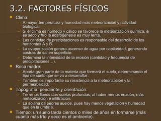 3.2. FACTORES FÍSICOS
   Clima:
     – A mayor temperatura y humedad más meteorización y actividad
       biológica.
     – Si el clima es húmedo y cálido se favorece la meteorización química, si
       es seco y frío la edafogénesis es muy lenta.
     – Las cantidad de precipitaciones es responsable del desarrollo de los
       horizontes A y B.
     – La evaporización genera ascenso de agua por capilaridad, generando
       costras de sal en superficie.
     – Determina la intensidad de la erosión (cantidad y frecuencia de
       precipitaciones…).
   Roca madre:
     – Aporta gran parte de la materia que formará el suelo, determinando el
       tipo de suelo que se va a desarrollar.
     – También es importante su resistencia a la meteorización y la
       permeabilidad.
   Topografía: pendiente y orientación:
     – Terrenos llanos dan suelos profundos, al haber menos erosión, más
       meteorización e infiltración.
     – La solana da peores suelos, pues hay menos vegetación y humedad
       que en la umbría.
   Tiempo: un suelo tarda cientos o miles de años en formarse (más
    cuanto más frío y seco es el ambiente).
 