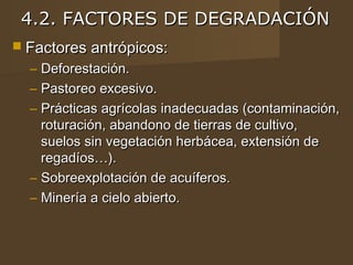 4.2. FACTORES DE DEGRADACIÓN
 Factores antrópicos:
  – Deforestación.
  – Pastoreo excesivo.
  – Prácticas agrícolas inadecuadas (contaminación,
    roturación, abandono de tierras de cultivo,
    suelos sin vegetación herbácea, extensión de
    regadíos…).
  – Sobreexplotación de acuíferos.
  – Minería a cielo abierto.
 