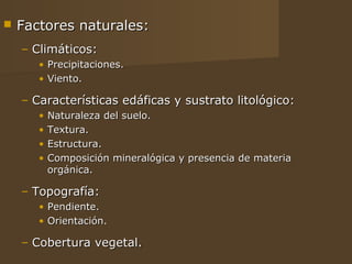    Factores naturales:
    – Climáticos:
       • Precipitaciones.
       • Viento.

    – Características edáficas y sustrato litológico:
       •   Naturaleza del suelo.
       •   Textura.
       •   Estructura.
       •   Composición mineralógica y presencia de materia
           orgánica.

    – Topografía:
       • Pendiente.
       • Orientación.

    – Cobertura vegetal.
 