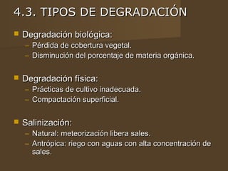 4.3. TIPOS DE DEGRADACIÓN
   Degradación biológica:
    –   Pérdida de cobertura vegetal.
    –   Disminución del porcentaje de materia orgánica.

   Degradación física:
    – Prácticas de cultivo inadecuada.
    – Compactación superficial.

   Salinización:
    – Natural: meteorización libera sales.
    – Antrópica: riego con aguas con alta concentración de
      sales.
 