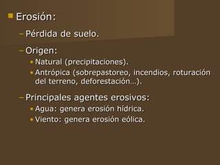  Erosión:

  – Pérdida de suelo.
  – Origen:
    • Natural (precipitaciones).
    • Antrópica (sobrepastoreo, incendios, roturación
      del terreno, deforestación…).

  – Principales agentes erosivos:
    • Agua: genera erosión hídrica.
    • Viento: genera erosión eólica.
 